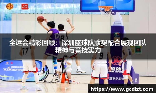 全运会精彩回顾：深圳篮球队默契配合展现团队精神与竞技实力