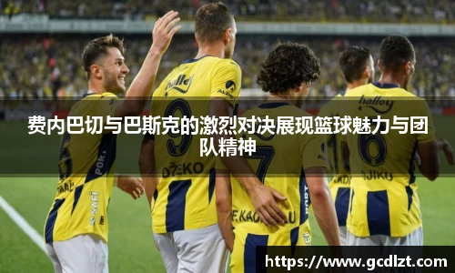 费内巴切与巴斯克的激烈对决展现篮球魅力与团队精神